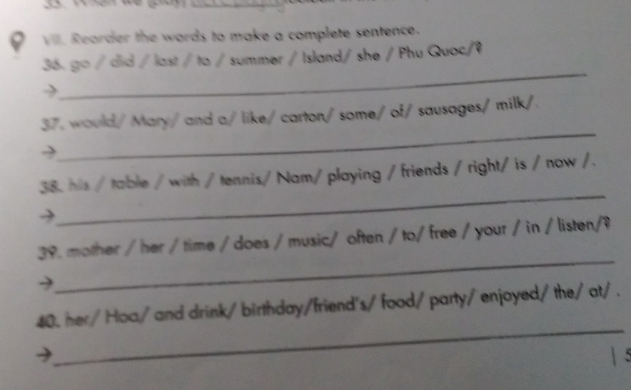 Rearder the words to make a complete sentence. 
_ 
36. go / did / last / to / summer / Island/ she / Phu Quoc/ệ 
_ 
37. would/Mary/ and a/ like/ carton/some/ of/ sausages/ milk/. 
_ 
38. his / table / with / tennis/ Nam/ playing / friends / right/ is / now /. 
_ 
39. mother / her / time / does / music/ often / to/ free / your / in / listen/? 
_ 
40. her/ Hoa/ and drink/ birthday/friend's/ food/ party/ enjoyed/ the/ at/ .