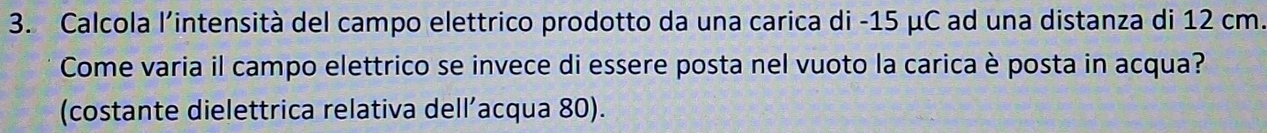 Calcola l'intensità del campo elettrico prodotto da una carica di -15 μC ad una distanza di 12 cm. 
Come varia il campo elettrico se invece di essere posta nel vuoto la carica è posta in acqua? 
(costante dielettrica relativa dell’acqua 80).