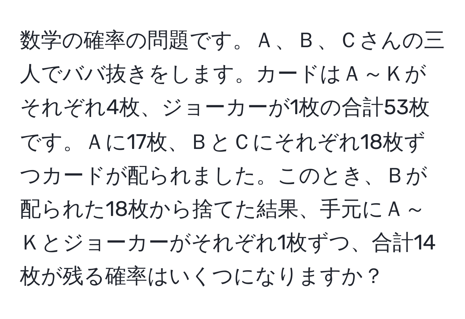 数学の確率の問題です。Ａ、Ｂ、Ｃさんの三人でババ抜きをします。カードはＡ～Ｋがそれぞれ4枚、ジョーカーが1枚の合計53枚です。Ａに17枚、ＢとＣにそれぞれ18枚ずつカードが配られました。このとき、Ｂが配られた18枚から捨てた結果、手元にＡ～Ｋとジョーカーがそれぞれ1枚ずつ、合計14枚が残る確率はいくつになりますか？