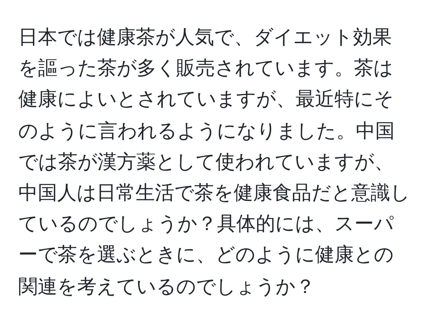 日本では健康茶が人気で、ダイエット効果を謳った茶が多く販売されています。茶は健康によいとされていますが、最近特にそのように言われるようになりました。中国では茶が漢方薬として使われていますが、中国人は日常生活で茶を健康食品だと意識しているのでしょうか？具体的には、スーパーで茶を選ぶときに、どのように健康との関連を考えているのでしょうか？