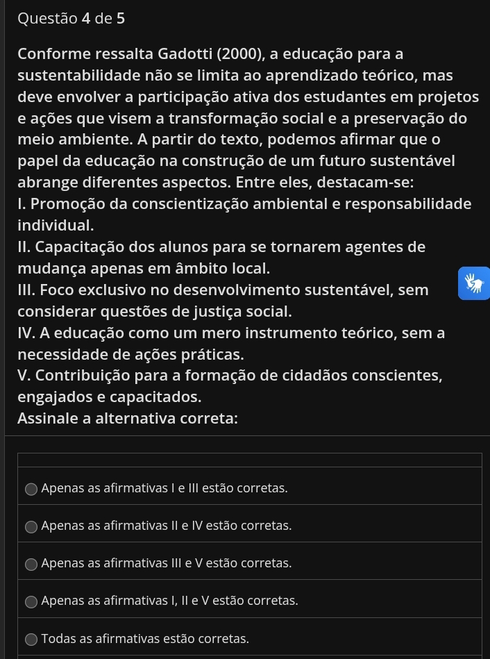 de 5
Conforme ressalta Gadotti (2000), a educação para a
sustentabilidade não se limita ao aprendizado teórico, mas
deve envolver a participação ativa dos estudantes em projetos
e ações que visem a transformação social e a preservação do
meio ambiente. A partir do texto, podemos afirmar que o
papel da educação na construção de um futuro sustentável
abrange diferentes aspectos. Entre eles, destacam-se:
I. Promoção da conscientização ambiental e responsabilidade
individual.
II. Capacitação dos alunos para se tornarem agentes de
mudança apenas em âmbito local.
III. Foco exclusivo no desenvolvimento sustentável, sem
considerar questões de justiça social.
IV. A educação como um mero instrumento teórico, sem a
necessidade de ações práticas.
V. Contribuição para a formação de cidadãos conscientes,
engajados e capacitados.
Assinale a alternativa correta:
Apenas as afirmativas I e III estão corretas.
Apenas as afirmativas II e IV estão corretas.
Apenas as afirmativas III e V estão corretas.
Apenas as afirmativas I, II e V estão corretas.
Todas as afirmativas estão corretas.