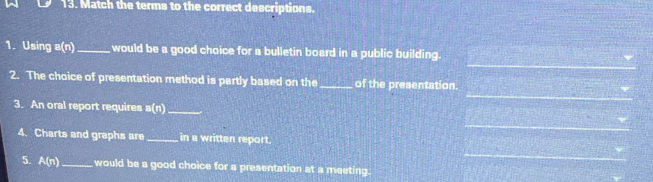 Match the terms to the correct descriptions. 
_ 
1. Using a(n) _ would be a good choice for a bulletin board in a public building. 
_ 
2. The choice of presentation method is partly based on the_ of the presentation. 
3. An oral report requires a(n) _ 
_ 
4. Charts and graphs are_ in a written report. 
_ 
5. A(n) _ would be a good choice for a presentation at a meeting.