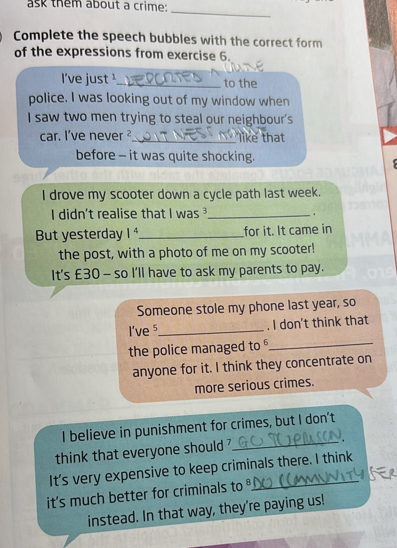 ask them about a crime:_ 
Complete the speech bubbles with the correct form 
of the expressions from exercise 6. 
l've just ¹_ to the 
police. I was looking out of my window when 
I saw two men trying to steal our neighbour's 
car. I've never ²_ like that 
before - it was quite shocking. 
I drove my scooter down a cycle path last week. 
I didn't realise that I was ³_ 
. 
But yesterday 1^4 _ for it. It came in 
the post, with a photo of me on my scooter! 
It's £30 - so I'll have to ask my parents to pay. 
Someone stole my phone last year, so 
l've 5 _ . I don't think that 
the police managed to _ 
anyone for it. I think they concentrate on 
more serious crimes. 
I believe in punishment for crimes, but I don't 
think that everyone should ?_ 
. 
It's very expensive to keep criminals there. I think 
it's much better for criminals to °_ 
instead. In that way, they're paying us!