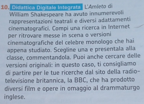 Didattica Digitale Integrata | L'Amleto di 
William Shakespeare ha avuto innumerevoli 
rappresentazioni teatrali e diversi adattamenti 
cinematografici. Compi una ricerca in Internet 
per ritrovare messe in scena o versioni 
cinematografiche del celebre monologo che hai 
appena studiato. Scegline una e presentala alla 
classe, commentandola. Puoi anche cercare delle 
versioni originali: in questo caso, ti consigliamo 
di partire per le tue ricerche dal sito della radio- 
televisione britannica, la BBC, che ha prodotto 
diversi film e opere in omaggio al drammaturgo 
inglese.