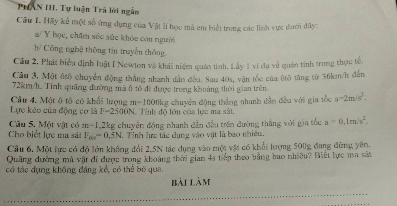 PHÂN III. Tự luận Trã lời ngắn 
Câu 1. Hãy kể một số ứng dụng của Vật lí học mà em biết trong các lĩnh vực dưới đây: 
a/ Y học, chăm sóc sức khỏe con người 
b/ Công nghệ thông tin truyền thông. 
Câu 2. Phát biểu định luật I Newton và khái niệm quán tính. Lấy 1 ví dụ về quán tính trong thực tế. 
Câu 3. Một ôtô chuyển động thẳng nhanh dần đều. Sau 40s, vận tốc của ôtô tăng từ 36km/h đến
72km/h. Tính quãng đường mà ô tô đi được trong khoảng thời gian trên. 
Câu 4. Một ô tô có khối lượng m=1000kg chuyển động thẳng nhanh dần đều với gia tốc a=2m/s^2. 
Lực kéo của động cơ là F=2500N. Tính độ lớn của lực ma sát. 
Câu 5. Một vật có m=1, 2kg chuyển động nhanh dần đều trên đường thẳng với gia tốc a=0, 1m/s^2. 
Cho biết lực ma sát F_ms=0,5N. Tính lực tác dụng vào vật là bao nhiêu. 
Câu 6. Một lực có độ lớn không đổi 2, 5N tác dụng vào một vật có khối lượng 500g đang đứng yên. 
Quãng đường mà vật đi được trong khoảng thời gian 4s tiếp theo bằng bao nhiêu? Biết lực ma sát 
có tác dụng không đáng kể, có thể bỏ qua. 
bài làm