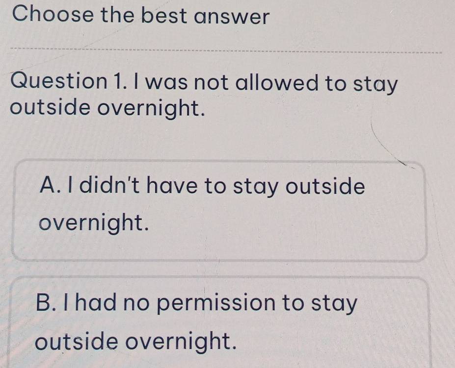 Choose the best answer
Question 1. I was not allowed to stay
outside overnight.
A. I didn't have to stay outside
overnight.
B. I had no permission to stay
outside overnight.