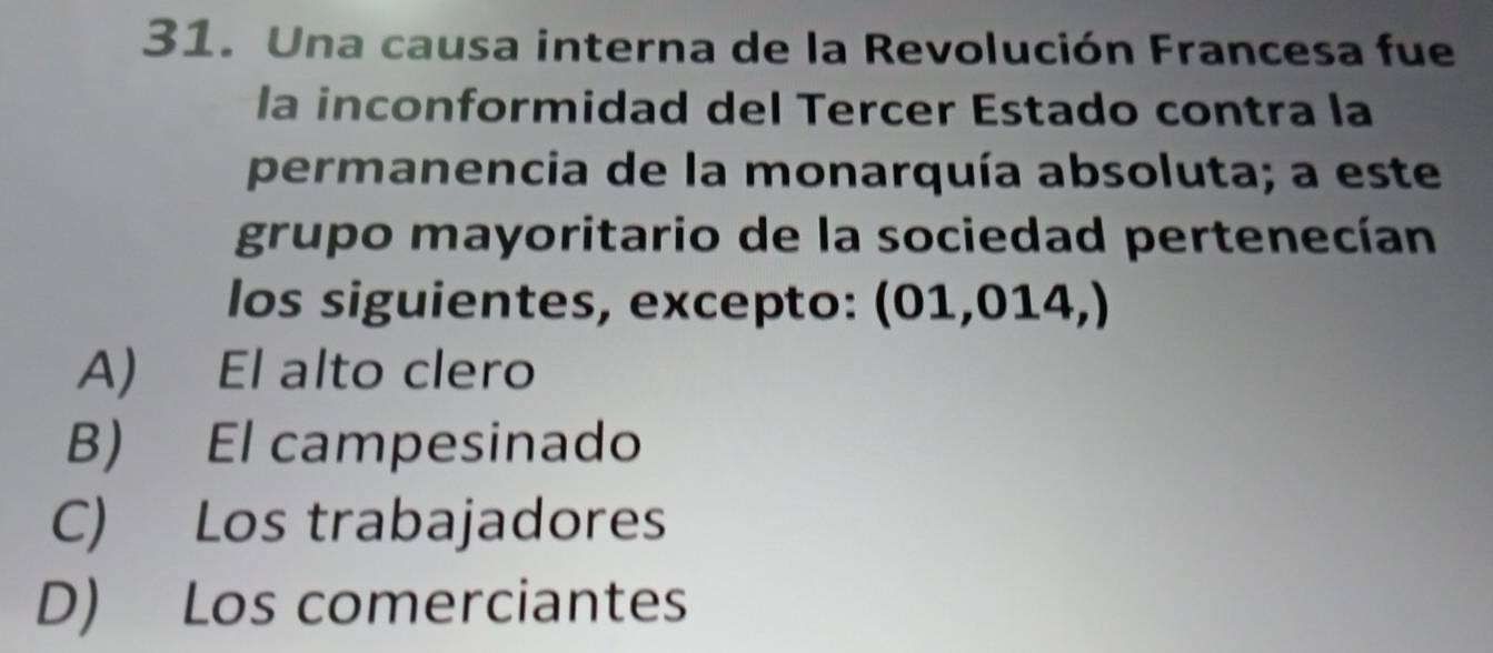 Una causa interna de la Revolución Francesa fue
la inconformidad del Tercer Estado contra la
permanencia de la monarquía absoluta; a este
grupo mayoritario de la sociedad pertenecían
los siguientes, excepto: (01,014,)
A) El alto clero
B) El campesinado
C) Los trabajadores
D) Los comerciantes