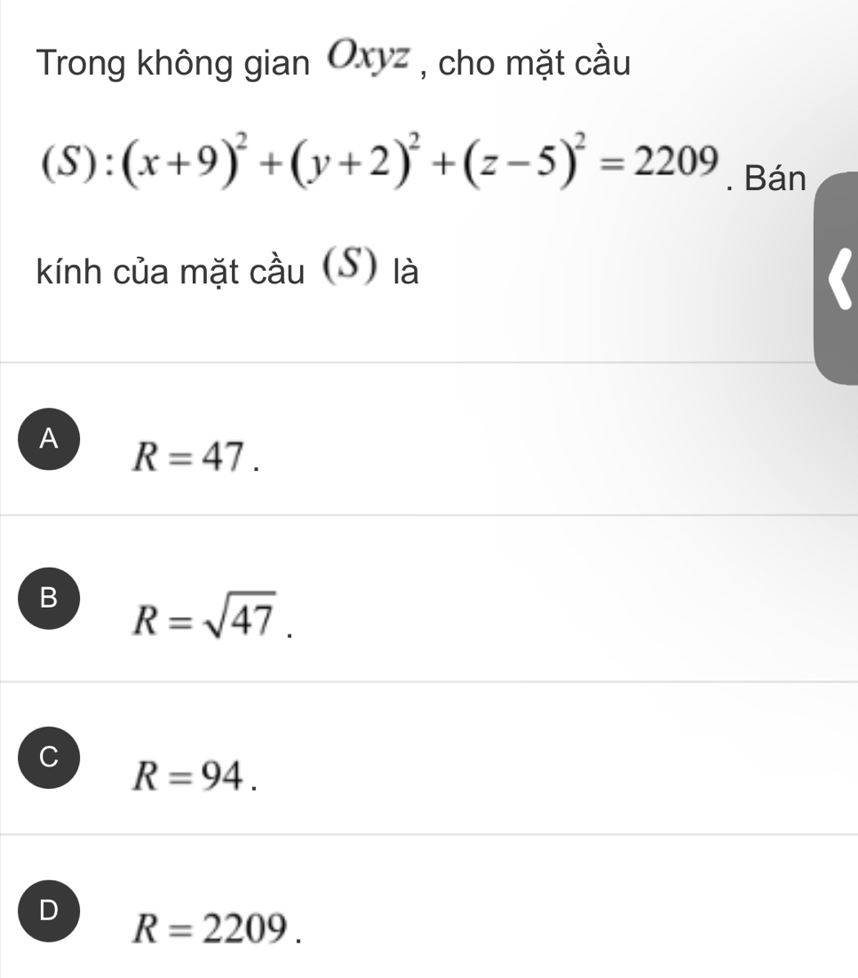 Trong không gian Oxyz , cho mặt cầu
(S):(x+9)^2+(y+2)^2+(z-5)^2=2209. Bán
kính của mặt cầu (S) là
A R=47.
B R=sqrt(47).
C R=94.
D R=2209.