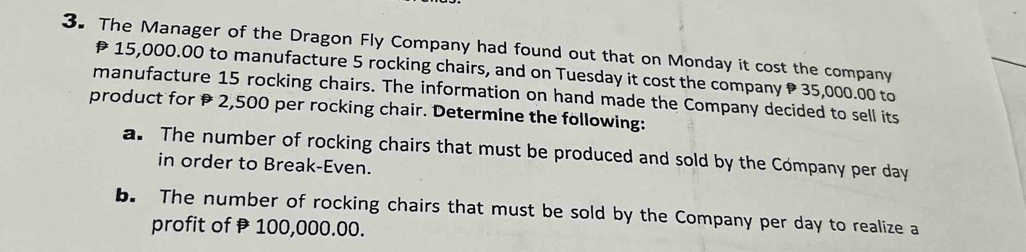 The Manager of the Dragon Fly Company had found out that on Monday it cost the company
15,000.00 to manufacture 5 rocking chairs, and on Tuesday it cost the company 35,000.00 to 
manufacture 15 rocking chairs. The information on hand made the Company decided to sell its 
product for 2,500 per rocking chair. Determine the following: 
a. The number of rocking chairs that must be produced and sold by the Company per day
in order to Break-Even. 
b. The number of rocking chairs that must be sold by the Company per day to realize a 
profit of 100,000.00.