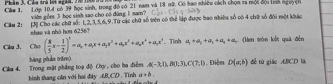 Phân 3. Cầu trả lời ngàn. 7 m sim 1u lor dc 
Câu 1. Lớp 104 có 39 học sinh, trong đó có 21 nam và 18 nữ. Có bao nhiêu cách chọn ra một đội tính nguyện 
viên gồm 3 học sinh sao cho có đúng 1 nam? 
Câu 2: [3] Cho các chữ số: 1, 2, 3, 5, 6, 9.Từ các chữ số trên có thể lập được bao nhiêu số có 4 chữ số đôi một khác 
nhau và nhỏ hơn 6256? 
Câu 3. Cho ( 8/5 x- 1/2 )^5=a_0+a_1x+a_2x^2+a_3x^3+a_4x^4+a_5x^5. Tính a_1+a_2+a_3+a_4+a_5. (làm tròn kết quả đến 
hàng phần trăm). 
Câu 4. Trong mặt phẳng toạ độ Oxy, cho ba điểm A(-3;1), B(1;3), C(7;1) Điểm D(a;b) đề tứ giác ABCD là 
hình thang cân với hai đáy AB, CD. Tính a+b.