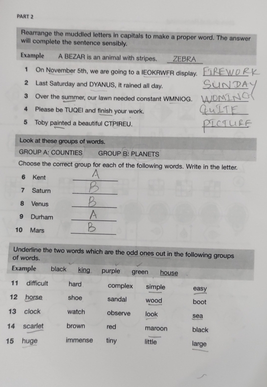 Rearrange the muddled letters in capitals to make a proper word. The answer 
will complete the sentence sensibly. 
Example A BEZAR is an animal with stripes. ZEBRA 
1 On November 5th, we are going to a IEOKRWFR display._ 
2 Last Saturday and DYANUS, it rained all day._ 
3 Over the summer, our lawn needed constant WMNIOG._ 
4 Please be TUQEI and finish your work. 
_ 
5 Toby painted a beautiful CTPIREU. 
_ 
Look at these groups of words. 
GROUP A: COUNTIES GROUP B: PLANETS 
Choose the correct group for each of the following words. Write in the letter. 
6 Kent 
_ 
7 Saturn_ 
8 Venus 
_ 
9 Durham_ 
10 Mars 
_