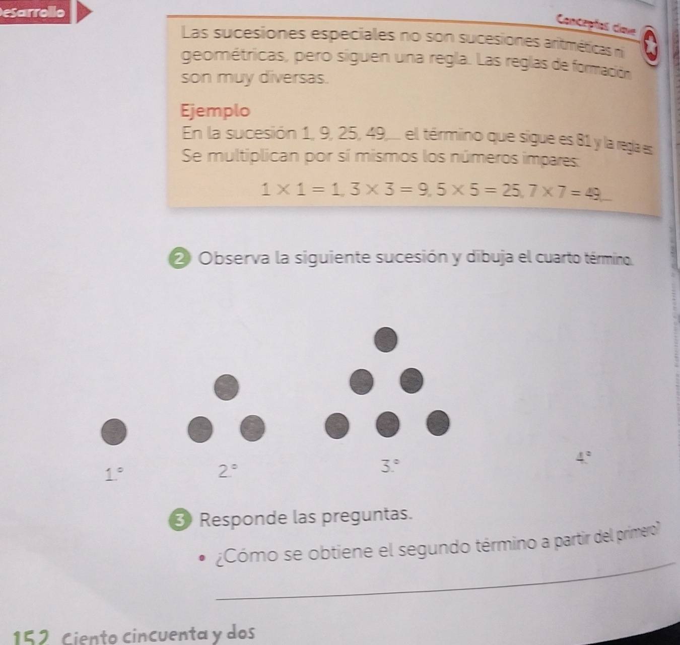 esarrollo 
Concepíos cime 
Las sucesiones especiales no son sucesiones aritméticas n 
geométricas, pero siguen una regla. Las reglas de formación 
son muy diversas. 
Ejemplo 
En la sucesión 1, 9, 25, 49,... el término que sigue es 81 y la regla es 
Se multiplican por sí mismos los números impares:
1* 1=1,3* 3=9,5* 5=25, 7* 7=49
② Observa la siguiente sucesión y dibuja el cuarto término
1°
2°
3°
4°
3 Responde las preguntas. 
_ 
¿Cómo se obtiene el segundo término a partir del primero? 
152 Ciento cincuenta y dos