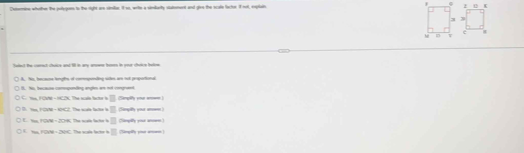 Determine whether the pulygons to the right are similar. If so, write a similarity statement and give the scafe factor. If not, explain 
Select the correct choice and fill in any answer boses in your choice below.
A. No, because lengths of comesponding sides are not proportional
B. No, because comespending angles are not congruent
C. Yes PQM-HCDC The scale factor is □ (Simpilfy your answer)
FGIM-KNCZ The scale factor is □ (Simpity your amseen)
RM - 2 The scale factor à □ (Simpilly your answen)
F The scale factor is □ (Simpily your ansees)