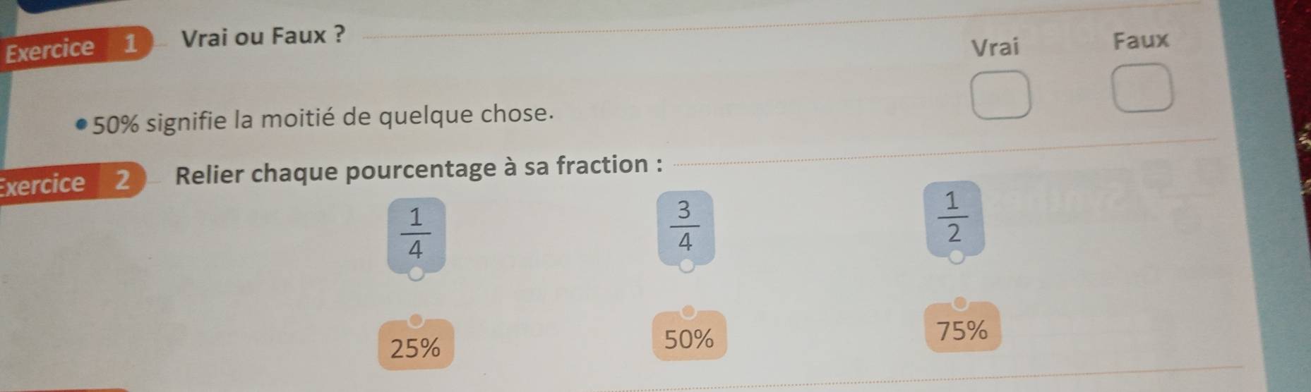 Vrai ou Faux ? 
_ 
Vrai Faux 
_ 
* 50% signifie la moitié de quelque chose. 
Exercice 2 Relier chaque pourcentage à sa fraction :
 1/4 
 3/4 
 1/2 
25% 50%
75%
_