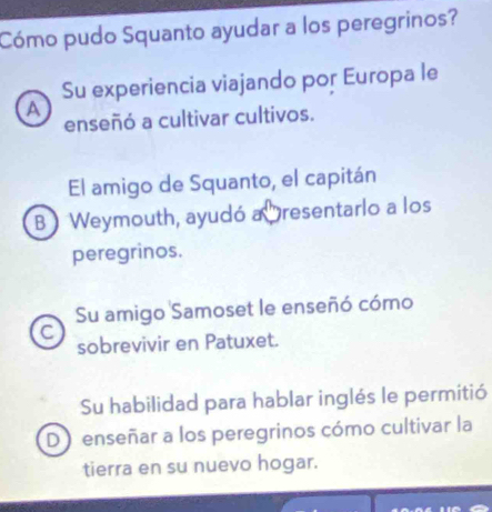 Cómo pudo Squanto ayudar a los peregrinos?
Su experiencia viajando por Europa le
A
enseñó a cultivar cultivos.
El amigo de Squanto, el capitán
B Weymouth, ayudó a resentarlo a los
peregrinos.
Su amigo Samoset le enseñó cómo
C
sobrevivir en Patuxet.
Su habilidad para hablar inglés le permitió
D ) enseñar a los peregrinos cómo cultivar la
tierra en su nuevo hogar.