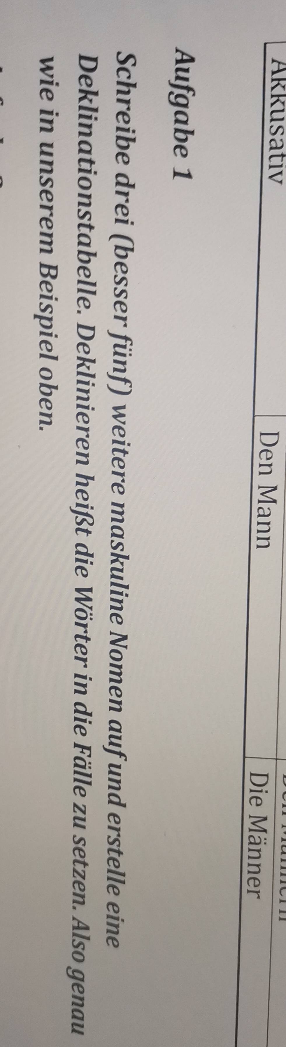 Akkusativ Den Mann Die Männer 
Aufgabe 1 
Schreibe drei (besser fünf) weitere maskuline Nomen auf und erstelle eine 
Deklinationstabelle. Deklinieren heißt die Wörter in die Fälle zu setzen. Also genau 
wie in unserem Beispiel oben.