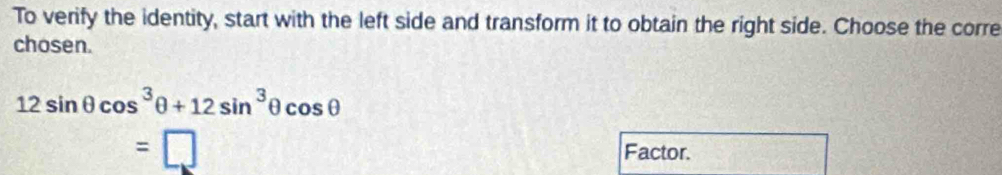 To verify the identity, start with the left side and transform it to obtain the right side. Choose the corre
chosen.
12sin θ cos^3θ +12sin^3θ cos θ
=□ Factor.