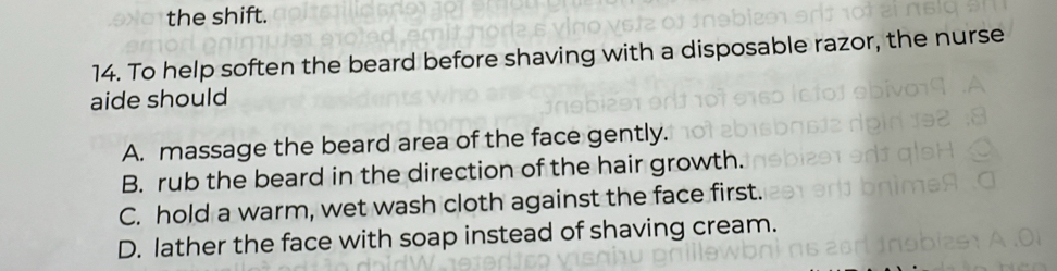 the shift.
14. To help soften the beard before shaving with a disposable razor, the nurse
aide should
A. massage the beard area of the face gently.
B. rub the beard in the direction of the hair growth.
C. hold a warm, wet wash cloth against the face first.
D. lather the face with soap instead of shaving cream.