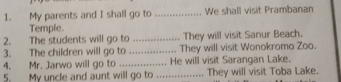 My parents and I shall go to _We shall visit Prambanan 
Temple. 
2. The students will go to _They will visit Sanur Beach. 
3. The children will go to They will visit Wonokromo Zoo. 
4. Mr. Jarwo will go to ................ He will visit Sarangan Lake. 
5. My uncle and aunt will go to .................. They will visit Toba Lake.