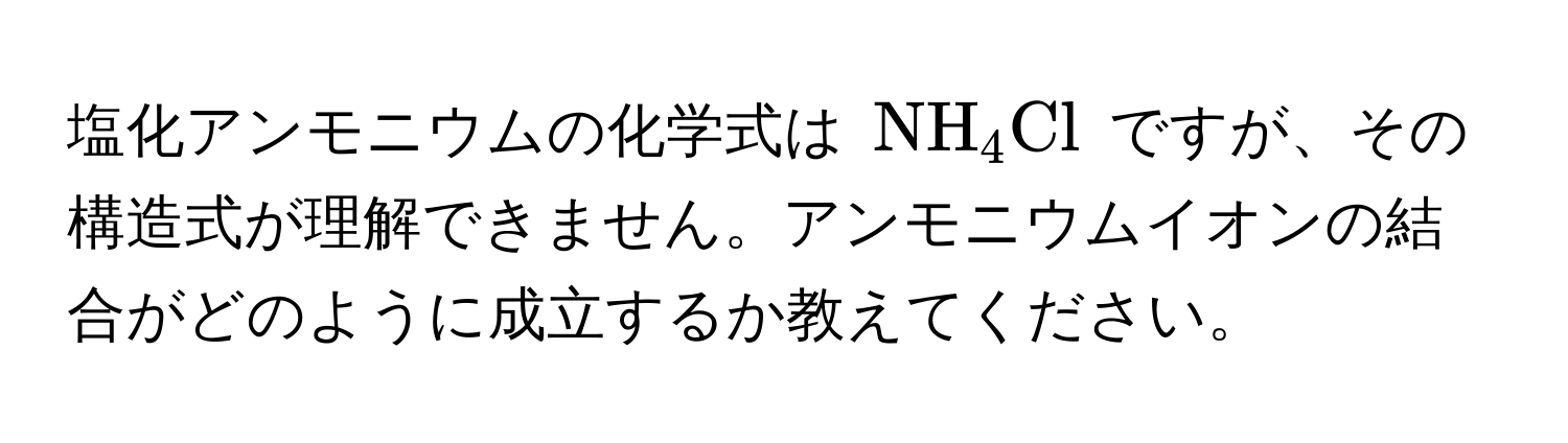 塩化アンモニウムの化学式は (NH_4Cl) ですが、その構造式が理解できません。アンモニウムイオンの結合がどのように成立するか教えてください。