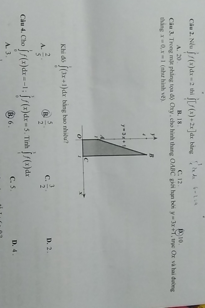 Nếu ∈tlimits _1^(1f(x)dx=2 thì ∈tlimits _1^3[f(x)+2x]dx bàng ∈tlimits _4^(-3)2xAx 6 -224
A. 20. B. 18. C. 12. 10.
Câu 3. Trong mặt phẳng tọa độ Oxy , cho hình thang OABC giới hạn bởi y=3x+1 , trục Ox và hai đường
thẳng x=0, x=1 (như hình vẽ)
y B
4
y=3x+1
A
1
C
0 1
x
Khi đó ∈tlimits _0^1(3x+1)dx bằng bao nhiêu?
C. D. 2.
A. frac 2)5.  5/2 .  3/2 . 
B
Câu 4. Cho ∈tlimits _0^1f(x)dx=-1; ∈tlimits _0^1f(x)dx=5. Tính ∈tlimits _1^1f(x)dx
A. 3. B, 6.
C. 5. D. 4.