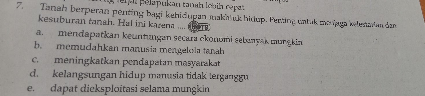 ler jal pelapukan tanah lebih cepat
7. Tanah berperan penting bagi kehidupan makhluk hidup. Penting untuk menjaga kelestarian dan
kesuburan tanah. Hal ini karena .... (Hots
a. mendapatkan keuntungan secara ekonomi sebanyak mungkin
b. memudahkan manusia mengelola tanah
c. meningkatkan pendapatan masyarakat
d. kelangsungan hidup manusia tidak terganggu
e. dapat dieksploitasi selama mungkin