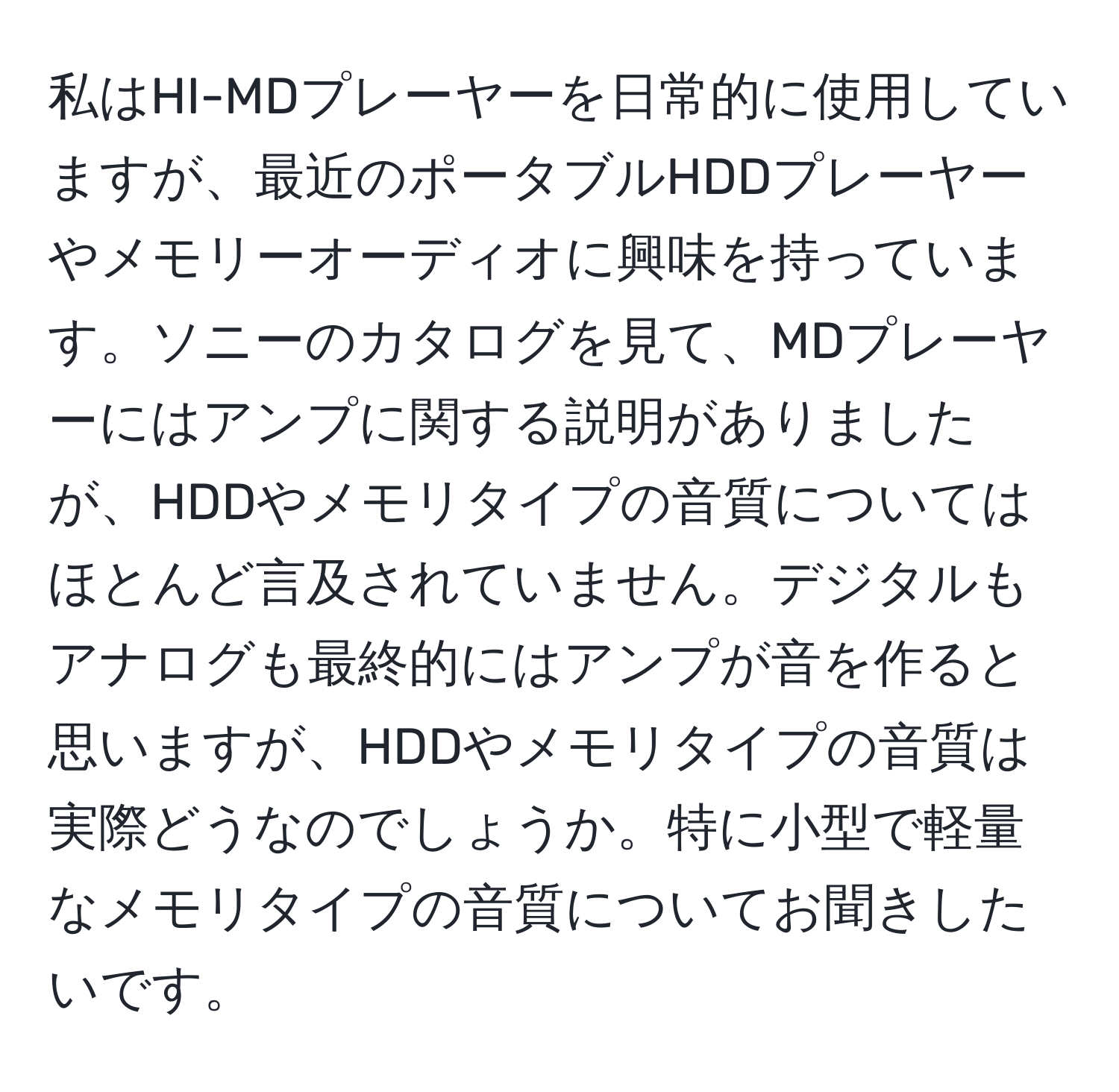 私はHI-MDプレーヤーを日常的に使用していますが、最近のポータブルHDDプレーヤーやメモリーオーディオに興味を持っています。ソニーのカタログを見て、MDプレーヤーにはアンプに関する説明がありましたが、HDDやメモリタイプの音質についてはほとんど言及されていません。デジタルもアナログも最終的にはアンプが音を作ると思いますが、HDDやメモリタイプの音質は実際どうなのでしょうか。特に小型で軽量なメモリタイプの音質についてお聞きしたいです。