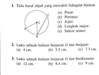 Tulis huruf abjad yang mewakili bahagian bulatan.
(a) Pusat:
(b) Perentas:
(c) Jejari:
(d) Lengkok major:
(e) Sektor minor:
2. Lukis sebuah bulatan berpusat O dan berjejari
(a) 4 cm. (b) 5.5 cm. (c) 7.3 cm.
3. Lukis sebuah bulatan berpusat O dan berdiameter
(a) 12 cm. (b) 8.4 cm. (c) 9 cm.