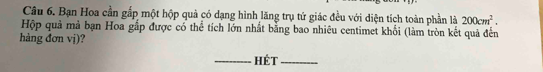 Bạn Hoa cần gấp một hộp quà có dạng hình lăng trụ tứ giác đều với diện tích toàn phần là 200cm^2. 
Hộp quả mà bạn Hoa gấp được có thể tích lớn nhất bằng bao nhiêu centimet khối (làm tròn kết quả đến 
hàng đơn vị)? 
_HÉt_