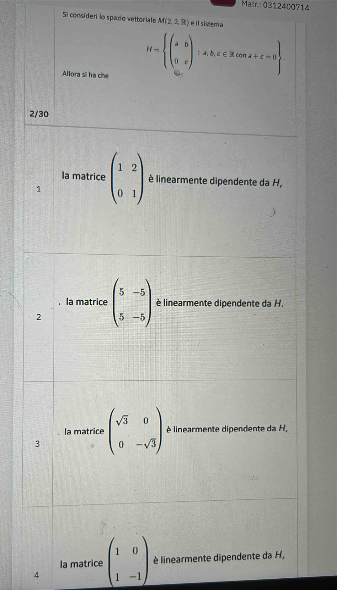 Matr.: 0312400714
Si consideri lo spazio vettoriale M(2,2,R) e il sistema
Allora si ha che
H=beginarrayl (ab a&cendpmatrix :a,b,c∈ Rcona+c=0
2/30
la matrice beginpmatrix 1&2 0&1endpmatrix è linearmente dipendente da H,
1
la matrice beginpmatrix 5&-5 5&-5endpmatrix è linearmente dipendente da H.
2
la matrice beginpmatrix sqrt(3)&0 0&-sqrt(3)endpmatrix è linearmente dipendente da H,
3
Ia matrice beginpmatrix 1&0 1&-1endpmatrix è linearmente dipendente da H,
4