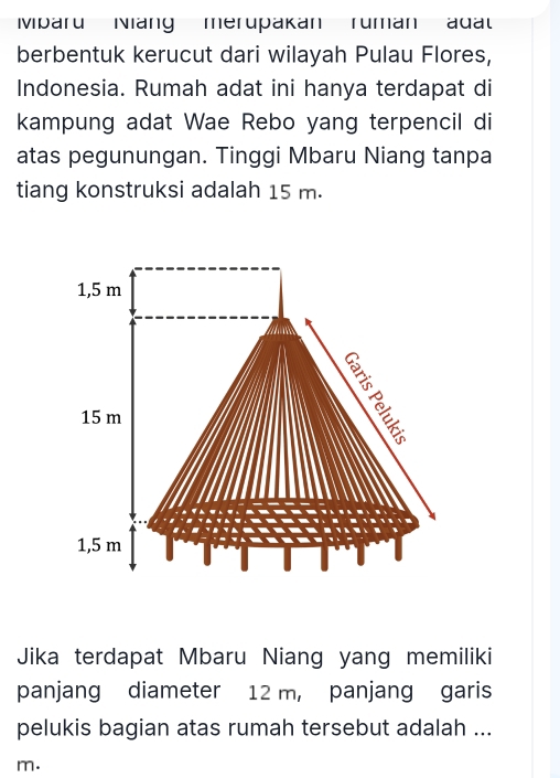 Mparu Niang merupakan ruman adal
berbentuk kerucut dari wilayah Pulau Flores,
Indonesia. Rumah adat ini hanya terdapat di
kampung adat Wae Rebo yang terpencil di
atas pegunungan. Tinggi Mbaru Niang tanpa
tiang konstruksi adalah 15 m.
1,5 m
15 m
1,5 m
Jika terdapat Mbaru Niang yang memiliki
panjang diameter 12 m, panjang garis
pelukis bagian atas rumah tersebut adalah ...
m.