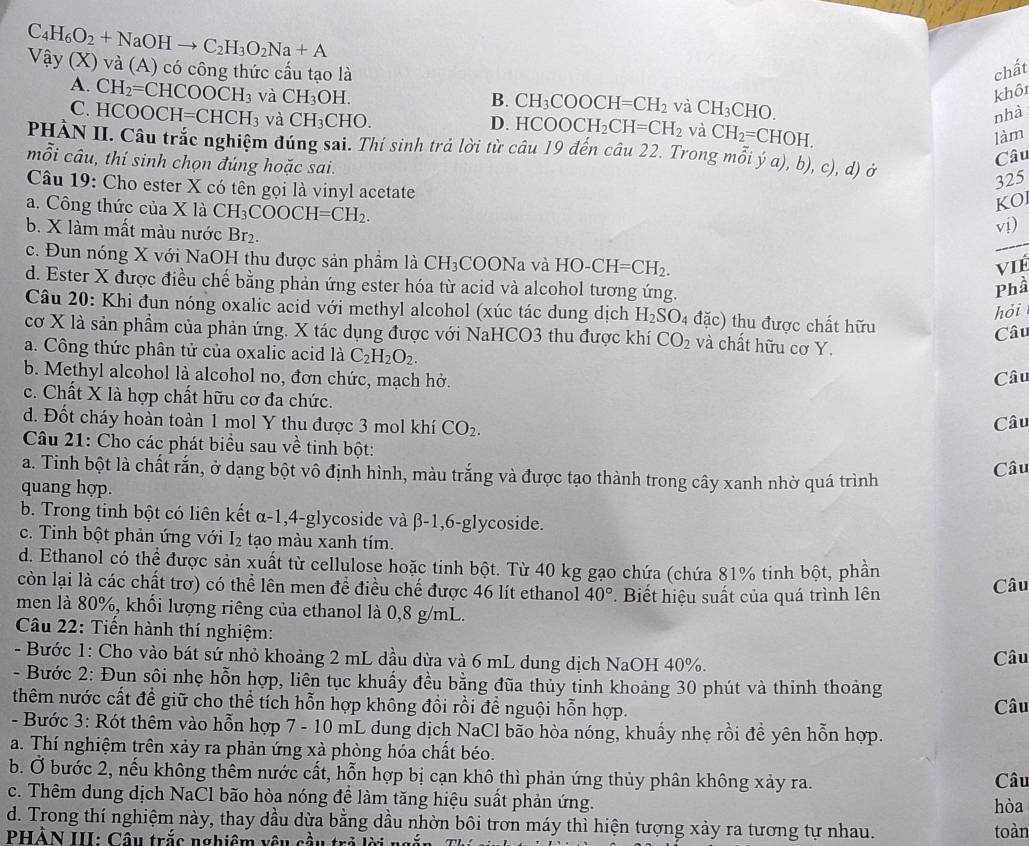 C_4H_6O_2+NaOHto C_2H_3O_2Na+A
Vậy (X) và (A) có công thức cầu tạo là chất
A. CH_2=CHCOOCH_3 và CH_3OH. khô
B. CH_3COOCH=CH_2 và CH_3CHO.
C. HCO OCH=CHCH_3 và CH_3CHO.
nhà
D. HCOOCH_2CH=CH_2 và CH_2=CHOH.
làm
PHÀN II. Câu trắc nghiệm đúng sai. Thí sinh trả lời từ chat au19dhat e n câu 22 rn mwidehat oiya),b),c) , d) ở
mỗi câu, thí sinh chọn đúng hoặc sai.
Câu
325
Câu 19: Cho ester X có tên gọi là vinyl acetate
a. Công thức của X là CH_3COOCH=CH_2.
KO
_
b. X làm mất màu nước Br₂.
vị)
c. Đun nóng X với NaOH thu được sản phầm laCH_3COONa và HO-CH=CH_2.
ViÉ
d. Ester X được điều chế bằng phản ứng ester hóa từ acid và alcohol tương ứng.
Phầ
hỏi
Câu 20: Khi đun nóng oxalic acid với methyl alcohol (xúc tác dung dịch H_2SO đặc) thu được chất hữu
cơ X là sản phẩm của phản ứng. X tác dụng được với NaHCO3 thu được khí CO_2 và chất hữu có sigma Y Câu
a. Công thức phân tử của oxalic acid là C_2H_2O_2.
b. Methyl alcohol là alcohol no, đơn chức, mạch hở. Câu
c. Chất X là hợp chất hữu cơ đa chức.
d. Đốt cháy hoàn toàn 1 mol Y thu được 3 mol khí CO_2.
Câu
Câu 21: Cho các phát biểu sau V ề tinh bột:
a. Tinh bột là chất rắn, ở dạng bột vô định hình, màu trắng và được tạo thành trong cây xanh nhờ quá trình
Câu
quang hợp.
b. Trong tinh bột có liên kết α-1,4-glycoside và B-1,6 -glycoside.
c. Tinh bột phản ứng với I_2 tạo màu xanh tím.
d. Ethanol có thể được sản xuất từ cellulose hoặc tinh bột. Từ 40 kg gạo chứa (chứa 81% tinh bột, phần
còn lại là các chất trơ) có thể lên men để điều chế được 46 lít ethanol 40°. Biết hiệu suất của quá trình lên Câu
men là 80%, khối lượng riêng của ethanol là 0,8 g/mL.
Câu 22: Tiến hành thí nghiệm:
- Bước 1: Cho vào bát sứ nhỏ khoảng 2 mL dầu dừa và 6 mL dung dịch NaOH 40%. Câu
- Bước 2: Đun sôi nhẹ hỗn hợp, liên tục khuẩy đều bằng đũa thủy tỉnh khoảng 30 phút và thinh thoảng
thêm nước cất để giữ cho thể tích hỗn hợp không đồi rồi để nguội hỗn hợp. Câu
- Bước 3: Rót thêm vào hỗn hợp 7 - 10 mL dung dịch NaCl bão hòa nóng, khuẩy nhẹ rồi đề yên hỗn hợp.
a. Thí nghiệm trên xảy ra phản ứng xà phòng hóa chất béo.
b. Ở bước 2, nếu không thêm nước cất, hỗn hợp bị cạn khô thì phản ứng thủy phân không xảy ra. Câu
c. Thêm dung dịch NaCl bão hòa nóng để làm tăng hiệu suất phản ứng. hòa
d. Trong thí nghiệm này, thay dầu dừa bằng dầu nhờn bôi trơn máy thì hiện tượng xảy ra tương tự nhau. toàn
PHẢN III: Câu trắc nghiệm vêu cầu trở