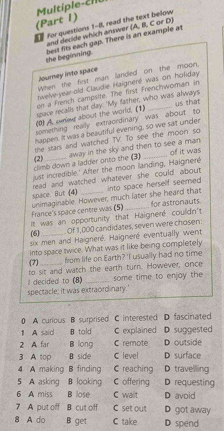 ul tip le cll
(Part 1)
For questions 1-8, read the text below
and decide which answer (A, B, C or D)
the beginning. best fits each gap. There is an example at
Journey into space
When the first man landed on the moon,
twelve-year-old Claudie Haigneré was on holiday
on a French campsite. The first Frenchwoman in
space recalls that day: 'My father, who was always
(0) A curiout about the world, (1) _us that
something really extraordinary was about to
happen. It was a beautiful evening, so we sat under
the stars and watched TV. To see the moon so
away in the sky and then to see a man
(2)_ _of it was
climb down a ladder onto the (3)
just incredible.' After the moon landing, Haigneré
read and watched whatever she could about
space. But (4) _into space herself seemed
unimaginable. However, much later she heard that
France’s space centre was (5) _for astronauts.
It was an opportunity that Haigneré couldn't
(6)_ . Of 1,000 candidates, seven were chosen:
six men and Haigneré. Haigneré eventually went
into space twice. What was it like being completely
(7) from life on Earth? ‘I usually had no time
to sit and watch the earth turn. However, once
I decided to (8) _some time to enjoy the
spectacle; it was extraordinary.’
0 A curious B surprised C interested D fascinated
1 A said B told C explained D suggested
2 A far B long C remote D outside
3 A top B side C level D surface
4 A making B finding C reaching D travelling
5 A asking B looking C offering D requesting
6 A miss B lose C wait D avoid
7 A put off B cut off C set out D got away
8 A do B get C take D spend