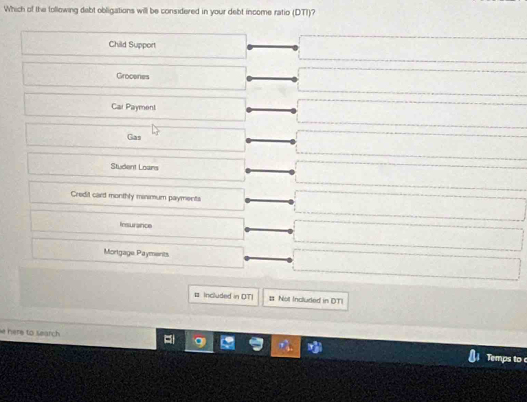 Which of the following dabt obligations will be considered in your debt income ratio (DTI)?
Child Support
Grocenes
Car Payment
Gas
Student Loans
Credil card monthly minimum payments
Insurance
Mortgage Payments
# Included in DTI # Not Included in DTI
e here to search 
Temps to