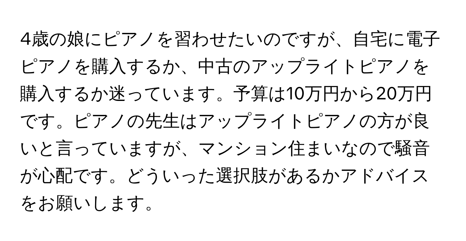 4歳の娘にピアノを習わせたいのですが、自宅に電子ピアノを購入するか、中古のアップライトピアノを購入するか迷っています。予算は10万円から20万円です。ピアノの先生はアップライトピアノの方が良いと言っていますが、マンション住まいなので騒音が心配です。どういった選択肢があるかアドバイスをお願いします。