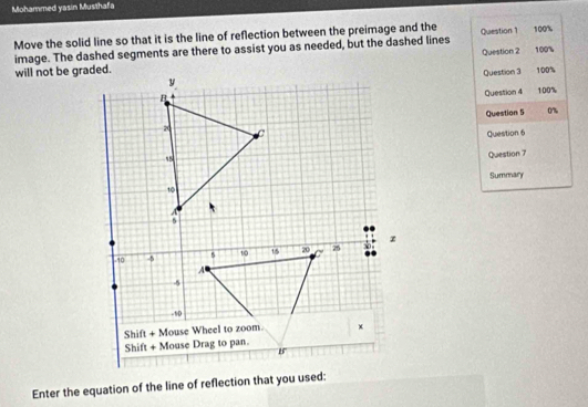 Mohammed yasin Musthafa
Move the solid line so that it is the line of reflection between the preimage and the Question 1 100%
image. The dashed segments are there to assist you as needed, but the dashed lines Question 2 100%
will not be graded.100%
Question 3
Question 4
100%
Question 5 0
Question 6
Question 7
Summary
Enter the equation of the line of reflection that you used: