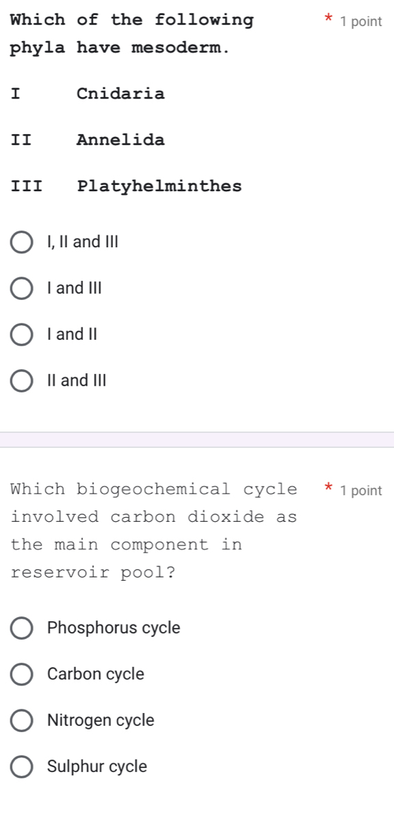 Which of the following 1 point
phyla have mesoderm.
I Cnidaria
II Annelida
III Platyhelminthes
I, II and III
I and III
I and II
II and III
Which biogeochemical cycle * 1point
involved carbon dioxide as
the main component in 
reservoir pool?
Phosphorus cycle
Carbon cycle
Nitrogen cycle
Sulphur cycle