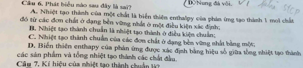 D Nung đá vôi.
Câu 6. Phát biểu nào sau đây là sai?
A. Nhiệt tạo thành của một chất là biến thiên enthalpy của phản ứng tạo thành 1 mol chất
đó từ các đơn chất ở dạng bền vững nhất ở một điều kiện xác định;
B. Nhiệt tạo thành chuẩn là nhiệt tạo thành ở điều kiện chuẩn;
C. Nhiệt tạo thành chuẩn của các đơn chất ở dạng bền vững nhất bằng một;
D. Biến thiên enthapy của phản ứng được xác định bằng hiệu số giữa tổng nhiệt tạo thành
các sản phẩm và tổng nhiệt tạo thành các chất đầu.
Câu 7. Kí hiệu của nhiệt tạo thành chuẩn là?