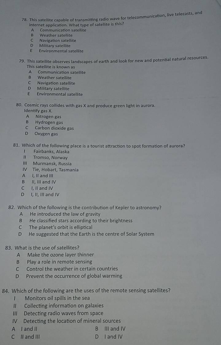 This satellite capable of transmitting radio wave for telecommunication, live telecasts, and
internet application. What type of satellite is this?
A Communication satellite
B Weather satellite
C Navigation satellite
D Military satellite
E Environmental satellite
79. This satellite observes landscapes of earth and look for new and potential natural resources.
This satellite is known as
A Communication satellite
B Weather satellite
C Navigation satellite
D Military satellite
E Environmental satellite
80. Cosmic rays collides with gas X and produce green light in aurora.
Identify gas X.
A Nitrogen gas
B Hydrogen gas
C Carbon dioxide gas
D Oxygen gas
81. Which of the following place is a tourist attraction to spot formation of aurora?
I Fairbanks, Alaska
II Tromso, Norway
III Murmansk, Russia
IV Tie, Hobart, Tasmania
A I, II and III
B II, III and IV
C I, II and IV
D I, II, III and IV
82. Which of the following is the contribution of Kepler to astronomy?
A He introduced the law of gravity
B He classified stars according to their brightness
C The planet’s orbit is elliptical
D He suggested that the Earth is the centre of Solar System
83. What is the use of satellites?
A Make the ozone layer thinner
B Play a role in remote sensing
C Control the weather in certain countries
D Prevent the occurrence of global warming
84. Which of the following are the uses of the remote sensing satellites?
I Monitors oil spills in the sea
II Collecting information on galaxies
III Detecting radio waves from space
IV Detecting the location of mineral sources
A I and II B III and IV
C II and III D I and IV