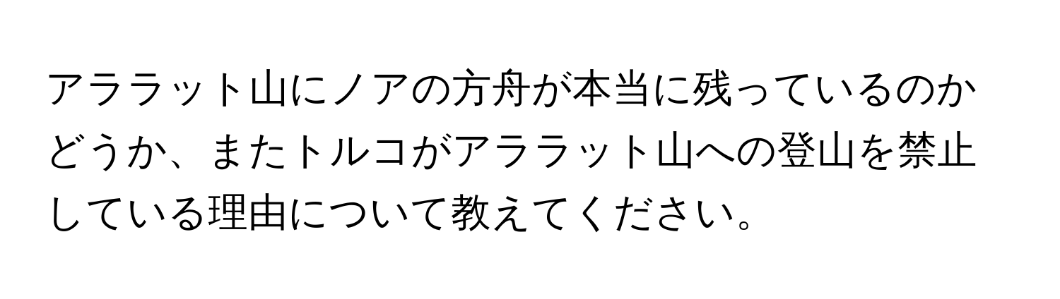 アララット山にノアの方舟が本当に残っているのかどうか、またトルコがアララット山への登山を禁止している理由について教えてください。