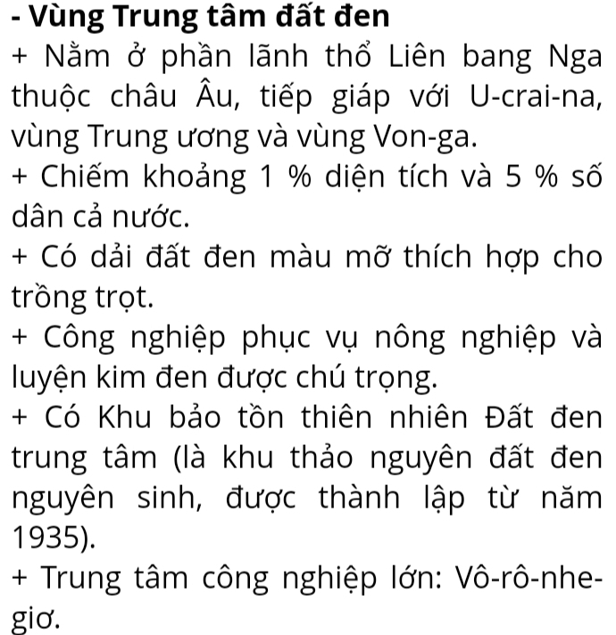 Vùng Trung tâm đất đen 
+ Nằm ở phần lãnh thổ Liên bang Nga 
thuộc châu Âu, tiếp giáp với U-crai-na, 
vùng Trung ương và vùng Von-ga. 
+ Chiếm khoảng 1 % diện tích và 5 % số 
dân cả nước. 
+ Có dải đất đen màu mỡ thích hợp cho 
trồng trọt. 
+ Công nghiệp phục vụ nông nghiệp và 
luyện kim đen được chú trọng. 
+ Có Khu bảo tồn thiên nhiên Đất đen 
trung tâm (là khu thảo nguyên đất đen 
nguyên sinh, được thành lập từ năm 
1935). 
+ Trung tâm công nghiệp lớn: Vô-rô-nhe- 
gio.