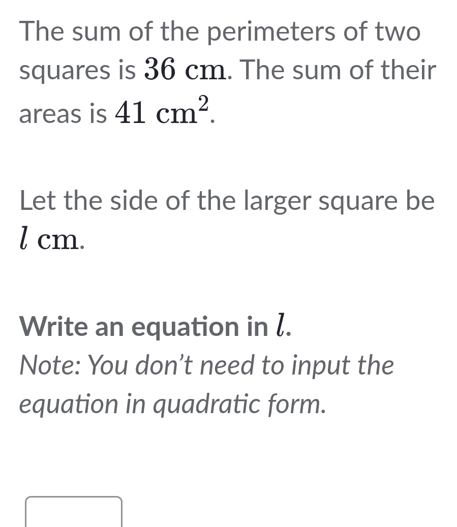 The sum of the perimeters of two 
squares is 36 cm. The sum of their 
areas is 41cm^2. 
Let the side of the larger square be
l cm. 
Write an equation in l. 
Note: You don’t need to input the 
equation in quadratic form.