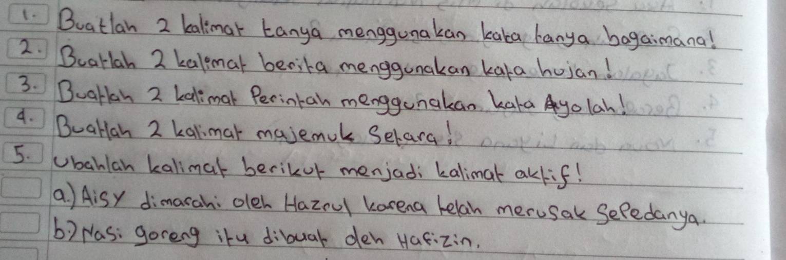 Buatlan 2 kalimar Lanya menggunakan kaka hanya bagaimana! 
2. Bearlah 2 kalmat becita menggunakan kaka hujan! 
3. BuaHan 2 kalimal Perintan menggunakan kaka yolah! 
4. BuaHlah 2 kalimar majemuk Selara! 
5. Ubahlan kalimat berikor menjadi kalimar akkif! 
a ) Aisy dimarah: oleh Hazou karena helan merusak Sefedanya. 
b) Nas: goreng ihu dibuar deh Hafizin.