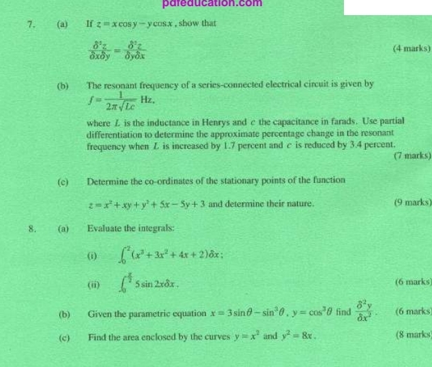 pareducation.com 
7. (a) If z=xcos y-ycos x , show that
 delta^2z/delta xdelta y = delta^2z/delta ydelta x 
(4 marks) 
(b) The resonant frequency of a series-connected electrical circuit is given by
f= 1/2π sqrt(Lc) Hz. 
where L is the inductance in Henrys and c the capacitance in farads. Use partial 
differentiation to determine the approximate percentage change in the resonant 
frequency when Z is increased by 1.7 percent and c is reduced by 3.4 percent. 
(7 marks) 
(c) Determine the co-ordinates of the stationary points of the function
z=x^2+xy+y^2+5x-5y+3 and determine their nature. (9 marks) 
8. (a) Evaluate the integrals: 
(i) ∈t _0^(2(x^3)+3x^2+4x+2)delta x; 
(ii) ∈t _0^((frac π)2)5sin 2xdelta x. (6 marks) 
(b) Given the parametric equation x=3sin θ -sin^3θ , y=cos^3θ find  delta^2y/delta x^2 . (6 marks 
(c) Find the area enclosed by the curves y=x^2 and y^2=8x. (8 marks)