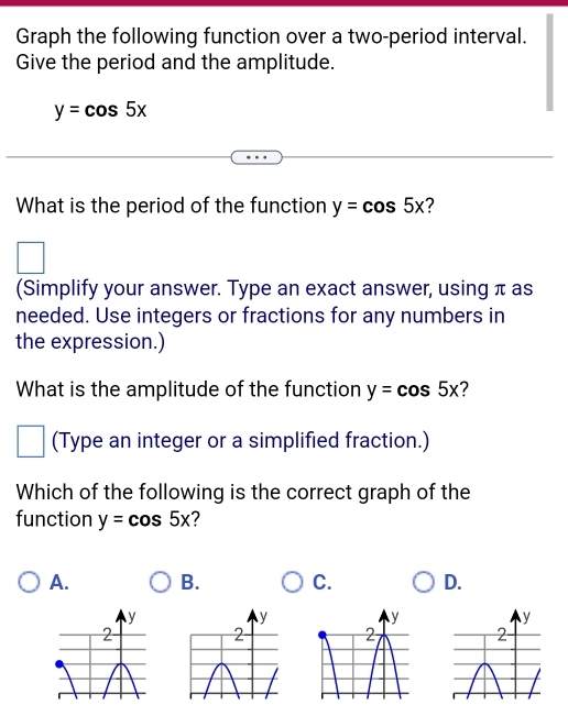 Graph the following function over a two-period interval.
Give the period and the amplitude.
y=cos 5x
What is the period of the function y=cos 5x ?
(Simplify your answer. Type an exact answer, using π as
needed. Use integers or fractions for any numbers in
the expression.)
What is the amplitude of the function y=cos 5x 2
(Type an integer or a simplified fraction.)
Which of the following is the correct graph of the
function y=cos 5x
A. B. C. D.
y
2