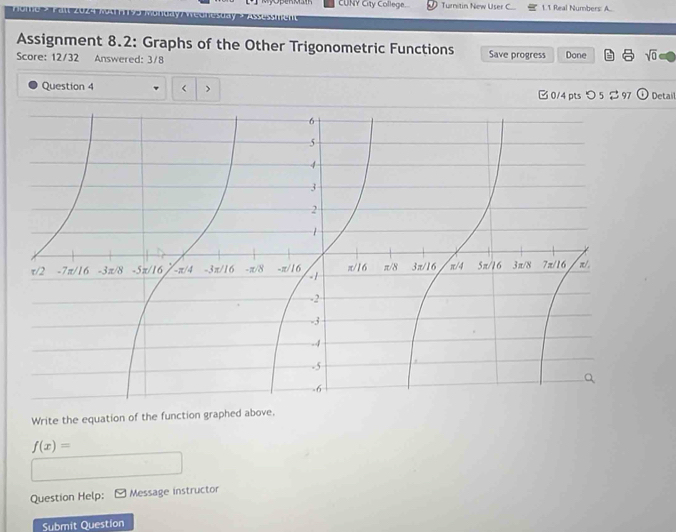 CUNY City College. Turnitin New User C 1.1 Real Numbers: A.. 

Assignment 8.2: Graphs of the Other Trigonometric Functions 
Score: 12/32 Answered: 3/8 Save progress Done sqrt(0) 
Question 4 r > B0/4 ptsつ 5 % 97 Detail 
Write the equation of the function graphed above.
f(x)=
Question Help: Message instructor 
Submit Question