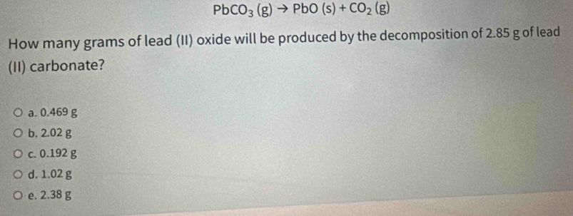 PbCO_3(g)to PbO(s)+CO_2(g)
How many grams of lead (II) oxide will be produced by the decomposition of 2.85 g of lead
(II) carbonate?
a. 0.469 g
b. 2.02 g
c. 0.192 g
d. 1.02 g
e. 2.38 g