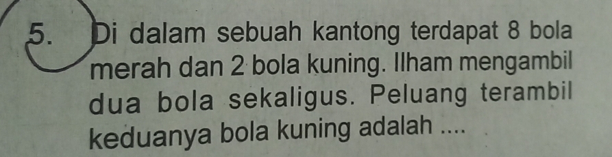 Di dalam sebuah kantong terdapat 8 bola 
merah dan 2 bola kuning. Ilham mengambil 
dua bola sekaligus. Peluang terambil 
keduanya bola kuning adalah ....