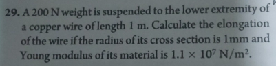 A 200 N weight is suspended to the lower extremity of 
a copper wire of length 1 m. Calculate the elongation 
of the wire if the radius of its cross section is 1mm and 
Young modulus of its material is 1.1* 10^7N/m^2.