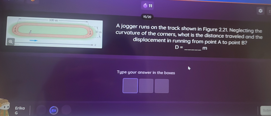 11 
15/20
100 m
A jogger runs on the track shown in Figure 2.21. Neglecting the 
a 30 m curvature of the corners, what is the distance traveled and the 
Q 
displacement in running from point A to point B?
x
D= _  m
Type your answer in the boxes 
Erika 
G Suba